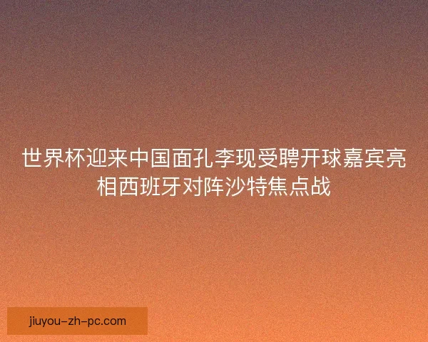 世界杯迎来中国面孔李现受聘开球嘉宾亮相西班牙对阵沙特焦点战