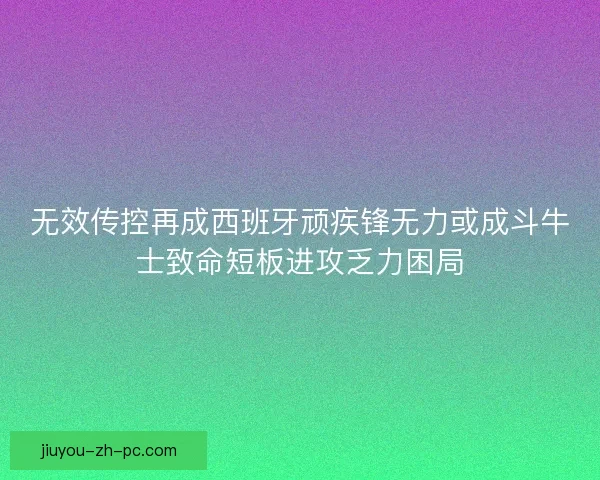 无效传控再成西班牙顽疾锋无力或成斗牛士致命短板进攻乏力困局